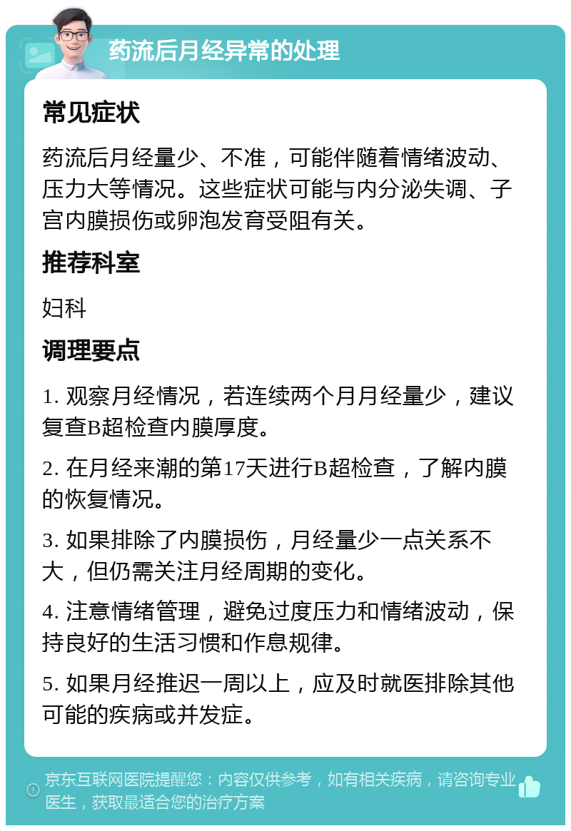 药流后月经异常的处理 常见症状 药流后月经量少、不准，可能伴随着情绪波动、压力大等情况。这些症状可能与内分泌失调、子宫内膜损伤或卵泡发育受阻有关。 推荐科室 妇科 调理要点 1. 观察月经情况，若连续两个月月经量少，建议复查B超检查内膜厚度。 2. 在月经来潮的第17天进行B超检查，了解内膜的恢复情况。 3. 如果排除了内膜损伤，月经量少一点关系不大，但仍需关注月经周期的变化。 4. 注意情绪管理，避免过度压力和情绪波动，保持良好的生活习惯和作息规律。 5. 如果月经推迟一周以上，应及时就医排除其他可能的疾病或并发症。