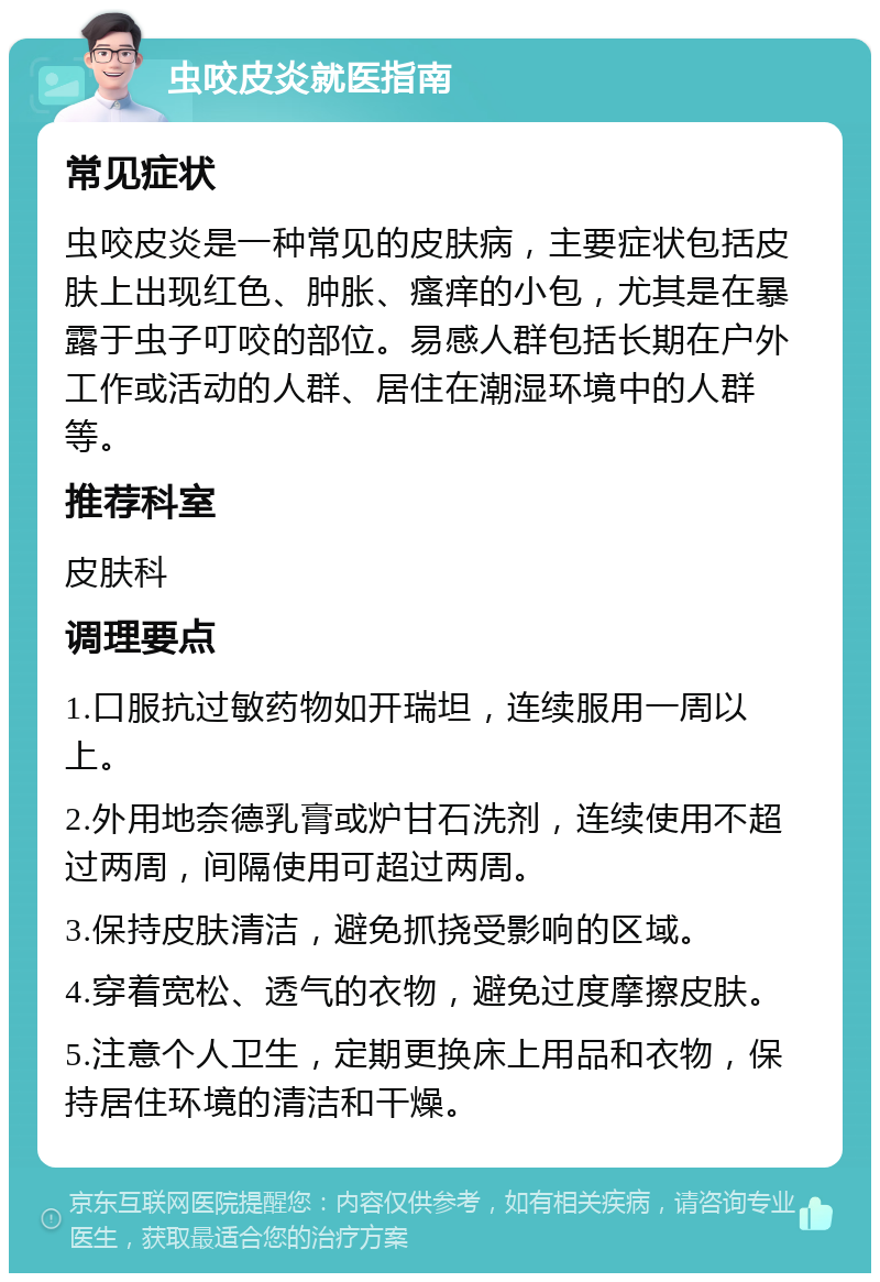 虫咬皮炎就医指南 常见症状 虫咬皮炎是一种常见的皮肤病，主要症状包括皮肤上出现红色、肿胀、瘙痒的小包，尤其是在暴露于虫子叮咬的部位。易感人群包括长期在户外工作或活动的人群、居住在潮湿环境中的人群等。 推荐科室 皮肤科 调理要点 1.口服抗过敏药物如开瑞坦，连续服用一周以上。 2.外用地奈德乳膏或炉甘石洗剂，连续使用不超过两周，间隔使用可超过两周。 3.保持皮肤清洁，避免抓挠受影响的区域。 4.穿着宽松、透气的衣物，避免过度摩擦皮肤。 5.注意个人卫生，定期更换床上用品和衣物，保持居住环境的清洁和干燥。