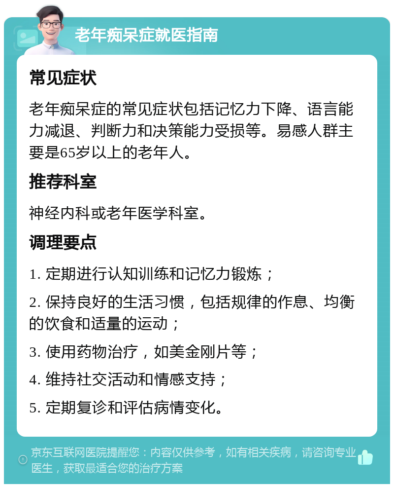 老年痴呆症就医指南 常见症状 老年痴呆症的常见症状包括记忆力下降、语言能力减退、判断力和决策能力受损等。易感人群主要是65岁以上的老年人。 推荐科室 神经内科或老年医学科室。 调理要点 1. 定期进行认知训练和记忆力锻炼； 2. 保持良好的生活习惯，包括规律的作息、均衡的饮食和适量的运动； 3. 使用药物治疗，如美金刚片等； 4. 维持社交活动和情感支持； 5. 定期复诊和评估病情变化。