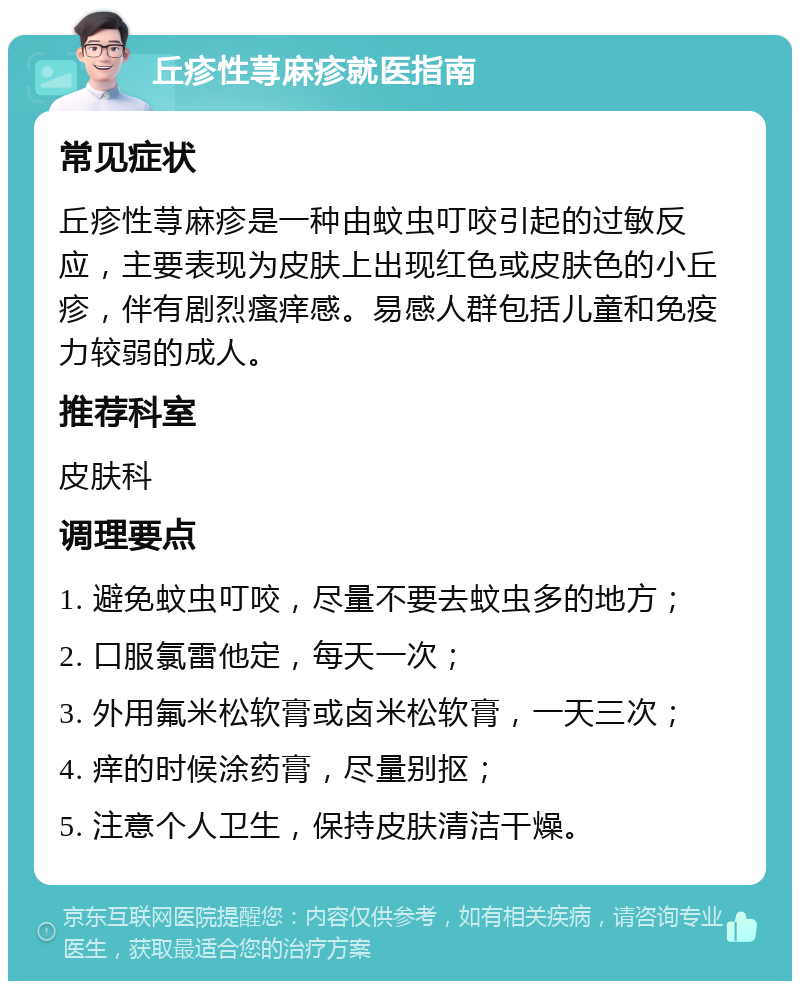 丘疹性荨麻疹就医指南 常见症状 丘疹性荨麻疹是一种由蚊虫叮咬引起的过敏反应，主要表现为皮肤上出现红色或皮肤色的小丘疹，伴有剧烈瘙痒感。易感人群包括儿童和免疫力较弱的成人。 推荐科室 皮肤科 调理要点 1. 避免蚊虫叮咬，尽量不要去蚊虫多的地方； 2. 口服氯雷他定，每天一次； 3. 外用氟米松软膏或卤米松软膏，一天三次； 4. 痒的时候涂药膏，尽量别抠； 5. 注意个人卫生，保持皮肤清洁干燥。