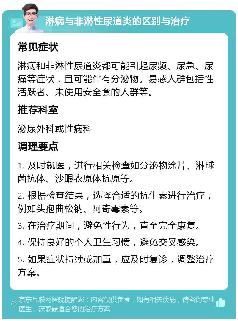 淋病与非淋性尿道炎的区别与治疗 常见症状 淋病和非淋性尿道炎都可能引起尿频、尿急、尿痛等症状，且可能伴有分泌物。易感人群包括性活跃者、未使用安全套的人群等。 推荐科室 泌尿外科或性病科 调理要点 1. 及时就医，进行相关检查如分泌物涂片、淋球菌抗体、沙眼衣原体抗原等。 2. 根据检查结果，选择合适的抗生素进行治疗，例如头孢曲松钠、阿奇霉素等。 3. 在治疗期间，避免性行为，直至完全康复。 4. 保持良好的个人卫生习惯，避免交叉感染。 5. 如果症状持续或加重，应及时复诊，调整治疗方案。