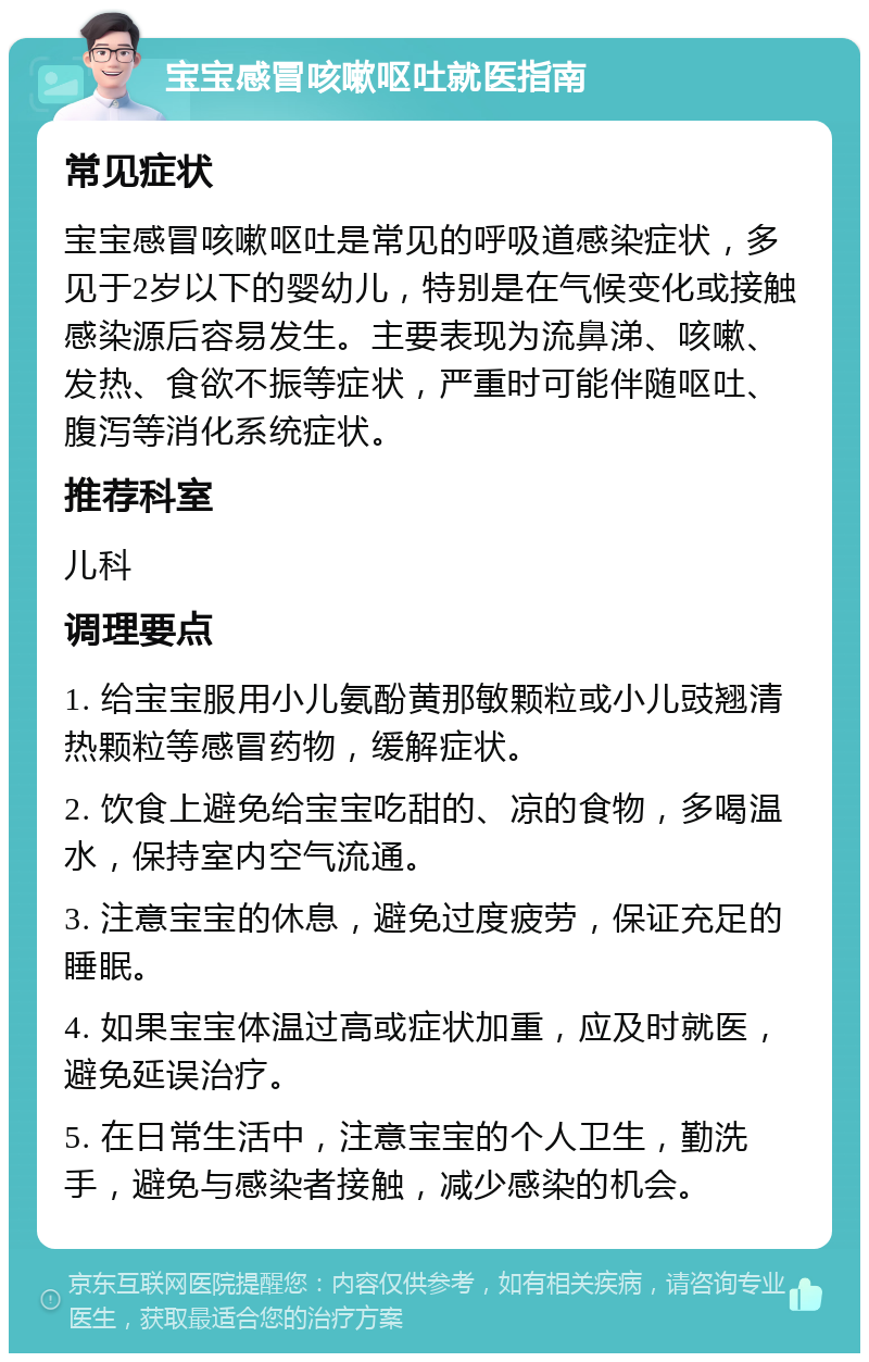 宝宝感冒咳嗽呕吐就医指南 常见症状 宝宝感冒咳嗽呕吐是常见的呼吸道感染症状，多见于2岁以下的婴幼儿，特别是在气候变化或接触感染源后容易发生。主要表现为流鼻涕、咳嗽、发热、食欲不振等症状，严重时可能伴随呕吐、腹泻等消化系统症状。 推荐科室 儿科 调理要点 1. 给宝宝服用小儿氨酚黄那敏颗粒或小儿豉翘清热颗粒等感冒药物，缓解症状。 2. 饮食上避免给宝宝吃甜的、凉的食物，多喝温水，保持室内空气流通。 3. 注意宝宝的休息，避免过度疲劳，保证充足的睡眠。 4. 如果宝宝体温过高或症状加重，应及时就医，避免延误治疗。 5. 在日常生活中，注意宝宝的个人卫生，勤洗手，避免与感染者接触，减少感染的机会。