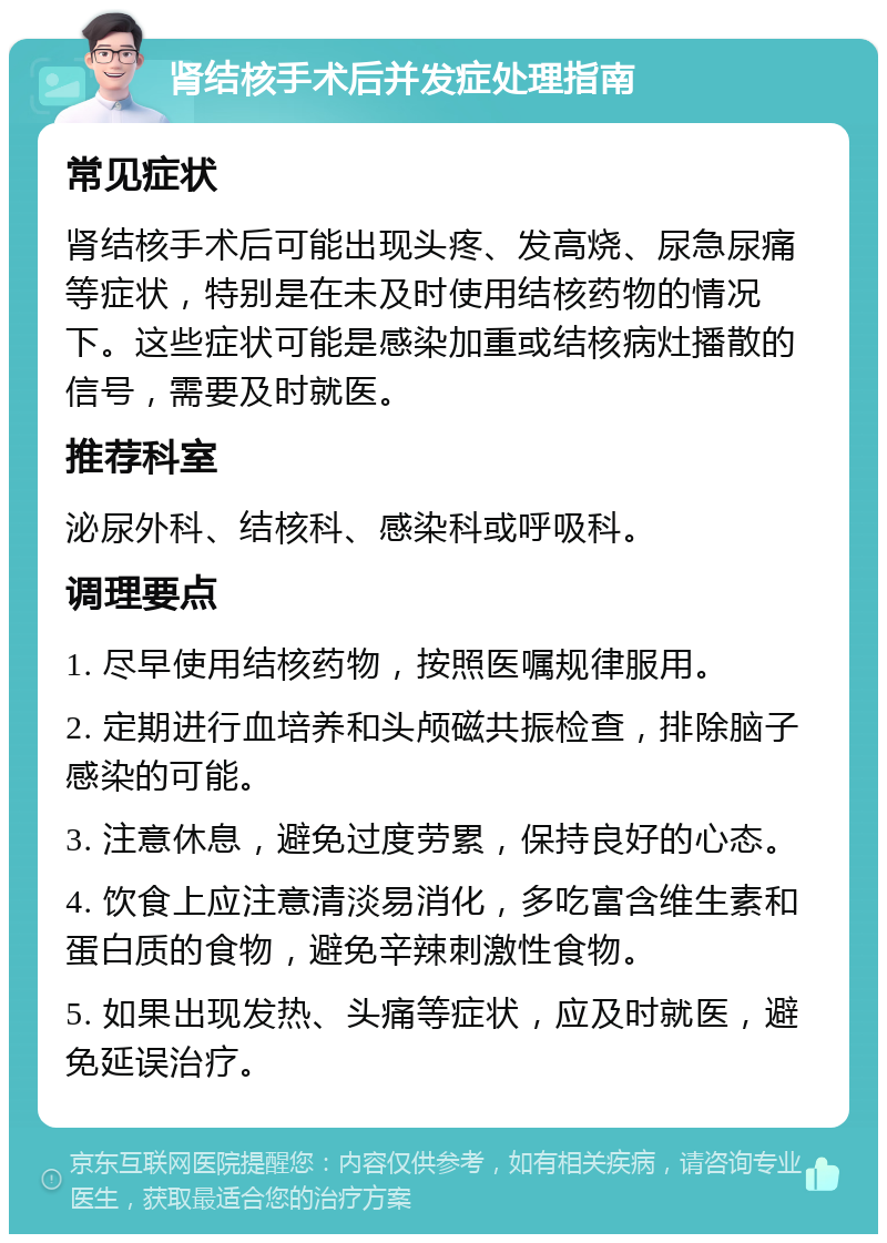 肾结核手术后并发症处理指南 常见症状 肾结核手术后可能出现头疼、发高烧、尿急尿痛等症状，特别是在未及时使用结核药物的情况下。这些症状可能是感染加重或结核病灶播散的信号，需要及时就医。 推荐科室 泌尿外科、结核科、感染科或呼吸科。 调理要点 1. 尽早使用结核药物，按照医嘱规律服用。 2. 定期进行血培养和头颅磁共振检查，排除脑子感染的可能。 3. 注意休息，避免过度劳累，保持良好的心态。 4. 饮食上应注意清淡易消化，多吃富含维生素和蛋白质的食物，避免辛辣刺激性食物。 5. 如果出现发热、头痛等症状，应及时就医，避免延误治疗。