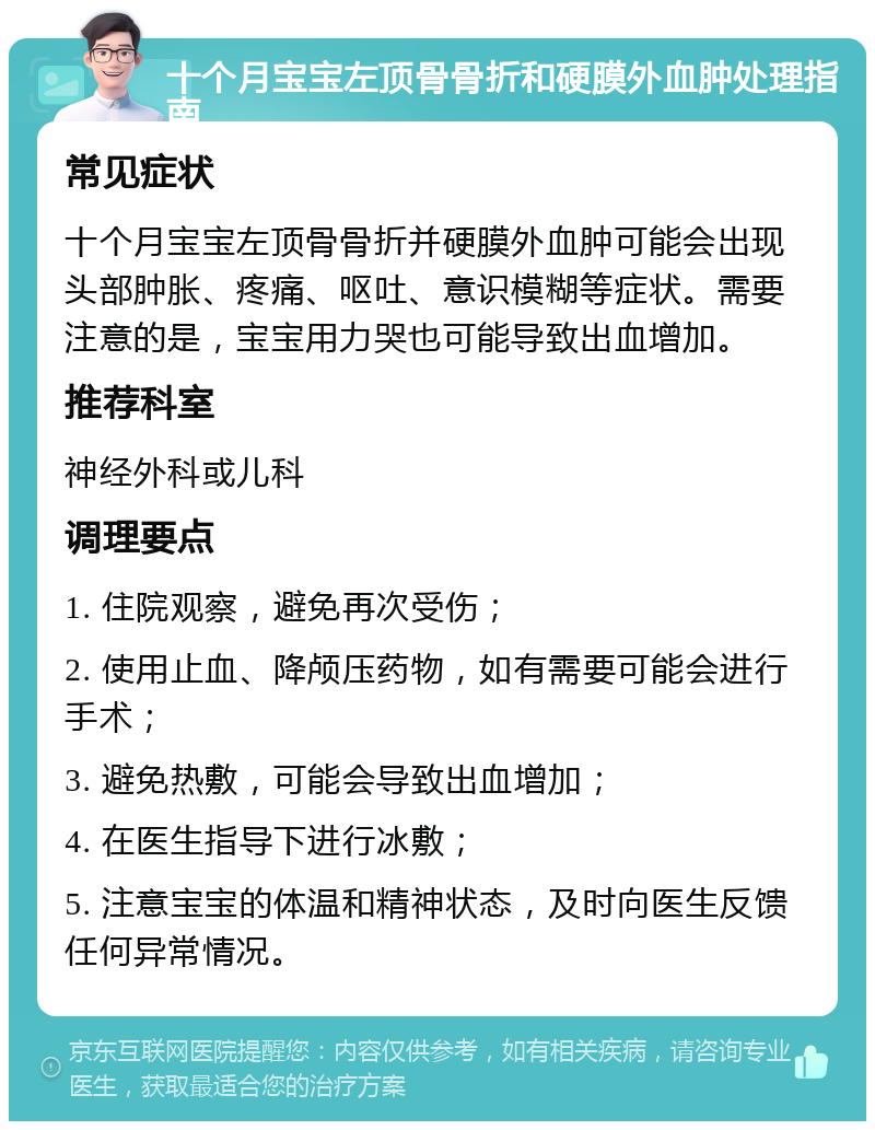 十个月宝宝左顶骨骨折和硬膜外血肿处理指南 常见症状 十个月宝宝左顶骨骨折并硬膜外血肿可能会出现头部肿胀、疼痛、呕吐、意识模糊等症状。需要注意的是，宝宝用力哭也可能导致出血增加。 推荐科室 神经外科或儿科 调理要点 1. 住院观察，避免再次受伤； 2. 使用止血、降颅压药物，如有需要可能会进行手术； 3. 避免热敷，可能会导致出血增加； 4. 在医生指导下进行冰敷； 5. 注意宝宝的体温和精神状态，及时向医生反馈任何异常情况。