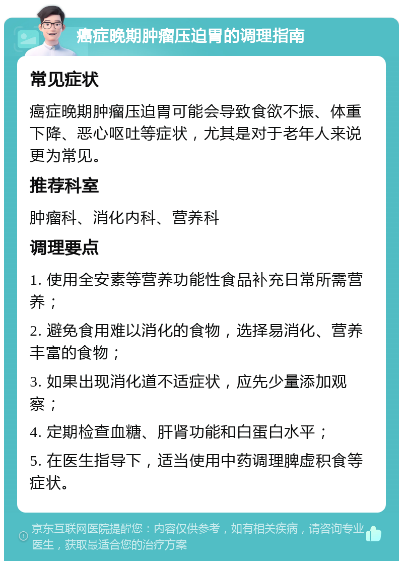 癌症晚期肿瘤压迫胃的调理指南 常见症状 癌症晚期肿瘤压迫胃可能会导致食欲不振、体重下降、恶心呕吐等症状，尤其是对于老年人来说更为常见。 推荐科室 肿瘤科、消化内科、营养科 调理要点 1. 使用全安素等营养功能性食品补充日常所需营养； 2. 避免食用难以消化的食物，选择易消化、营养丰富的食物； 3. 如果出现消化道不适症状，应先少量添加观察； 4. 定期检查血糖、肝肾功能和白蛋白水平； 5. 在医生指导下，适当使用中药调理脾虚积食等症状。