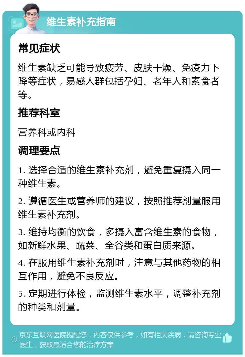 维生素补充指南 常见症状 维生素缺乏可能导致疲劳、皮肤干燥、免疫力下降等症状，易感人群包括孕妇、老年人和素食者等。 推荐科室 营养科或内科 调理要点 1. 选择合适的维生素补充剂，避免重复摄入同一种维生素。 2. 遵循医生或营养师的建议，按照推荐剂量服用维生素补充剂。 3. 维持均衡的饮食，多摄入富含维生素的食物，如新鲜水果、蔬菜、全谷类和蛋白质来源。 4. 在服用维生素补充剂时，注意与其他药物的相互作用，避免不良反应。 5. 定期进行体检，监测维生素水平，调整补充剂的种类和剂量。