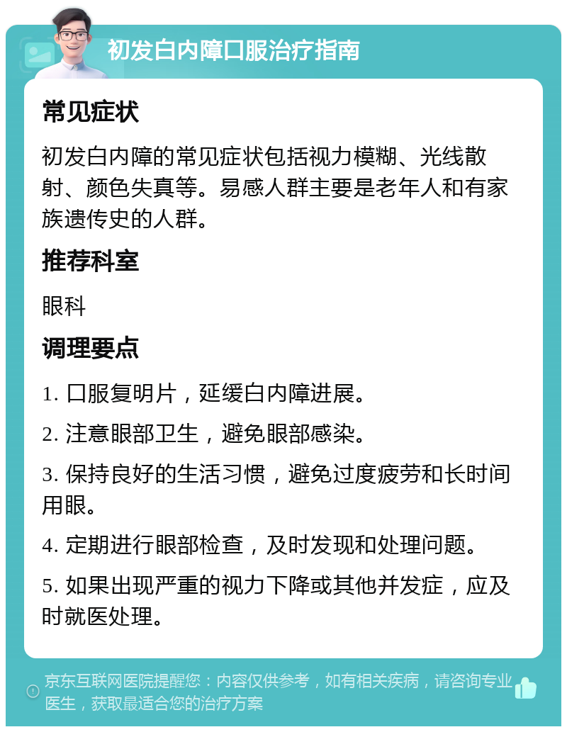 初发白内障口服治疗指南 常见症状 初发白内障的常见症状包括视力模糊、光线散射、颜色失真等。易感人群主要是老年人和有家族遗传史的人群。 推荐科室 眼科 调理要点 1. 口服复明片，延缓白内障进展。 2. 注意眼部卫生，避免眼部感染。 3. 保持良好的生活习惯，避免过度疲劳和长时间用眼。 4. 定期进行眼部检查，及时发现和处理问题。 5. 如果出现严重的视力下降或其他并发症，应及时就医处理。