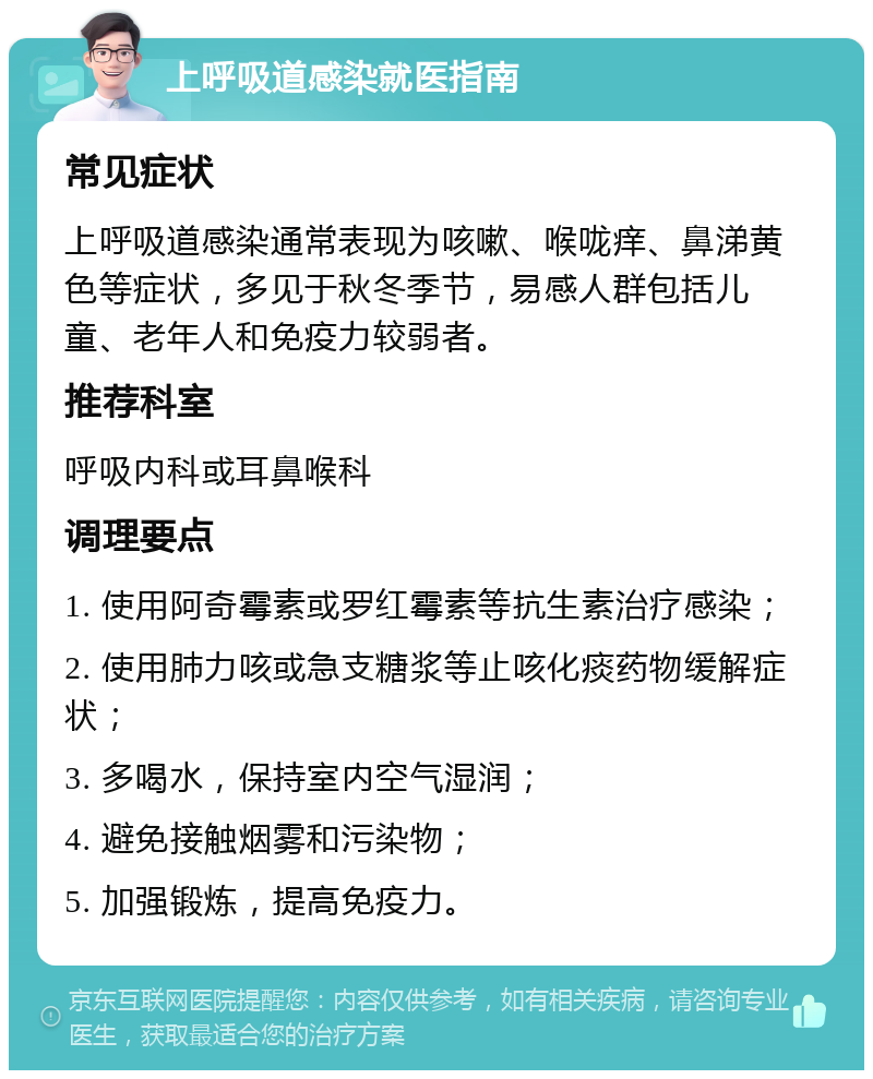 上呼吸道感染就医指南 常见症状 上呼吸道感染通常表现为咳嗽、喉咙痒、鼻涕黄色等症状，多见于秋冬季节，易感人群包括儿童、老年人和免疫力较弱者。 推荐科室 呼吸内科或耳鼻喉科 调理要点 1. 使用阿奇霉素或罗红霉素等抗生素治疗感染； 2. 使用肺力咳或急支糖浆等止咳化痰药物缓解症状； 3. 多喝水，保持室内空气湿润； 4. 避免接触烟雾和污染物； 5. 加强锻炼，提高免疫力。