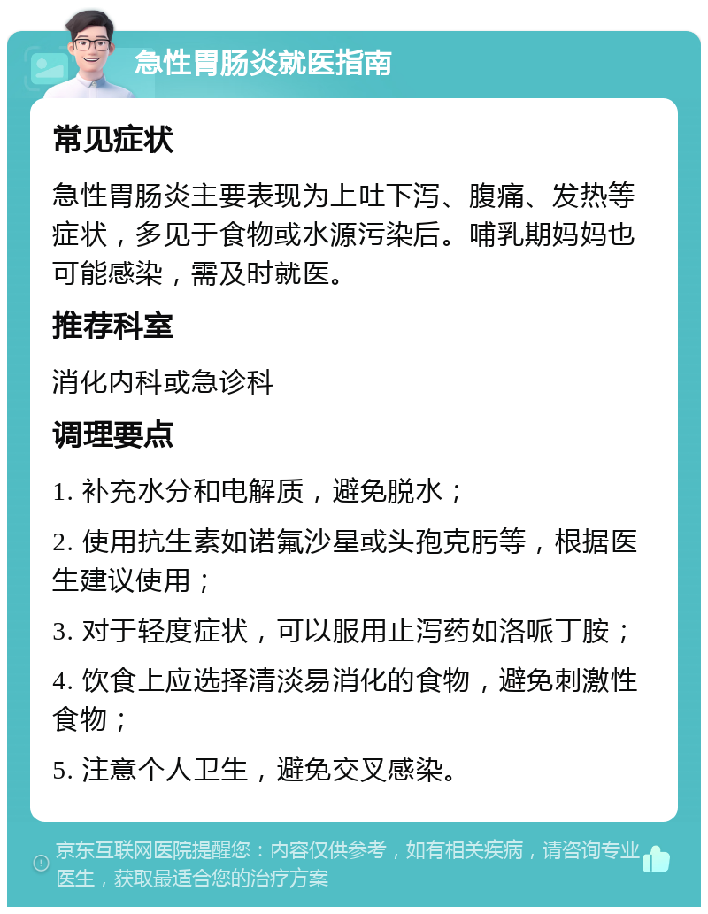 急性胃肠炎就医指南 常见症状 急性胃肠炎主要表现为上吐下泻、腹痛、发热等症状，多见于食物或水源污染后。哺乳期妈妈也可能感染，需及时就医。 推荐科室 消化内科或急诊科 调理要点 1. 补充水分和电解质，避免脱水； 2. 使用抗生素如诺氟沙星或头孢克肟等，根据医生建议使用； 3. 对于轻度症状，可以服用止泻药如洛哌丁胺； 4. 饮食上应选择清淡易消化的食物，避免刺激性食物； 5. 注意个人卫生，避免交叉感染。