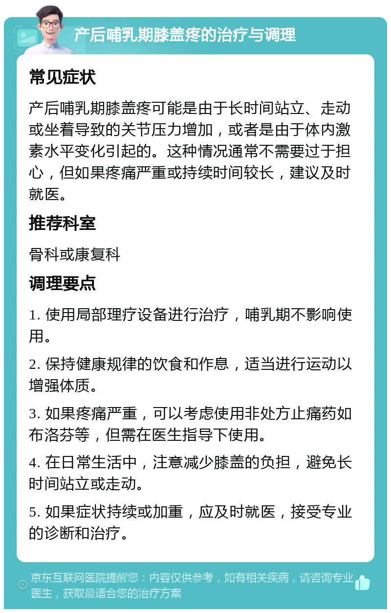 产后哺乳期膝盖疼的治疗与调理 常见症状 产后哺乳期膝盖疼可能是由于长时间站立、走动或坐着导致的关节压力增加，或者是由于体内激素水平变化引起的。这种情况通常不需要过于担心，但如果疼痛严重或持续时间较长，建议及时就医。 推荐科室 骨科或康复科 调理要点 1. 使用局部理疗设备进行治疗，哺乳期不影响使用。 2. 保持健康规律的饮食和作息，适当进行运动以增强体质。 3. 如果疼痛严重，可以考虑使用非处方止痛药如布洛芬等，但需在医生指导下使用。 4. 在日常生活中，注意减少膝盖的负担，避免长时间站立或走动。 5. 如果症状持续或加重，应及时就医，接受专业的诊断和治疗。