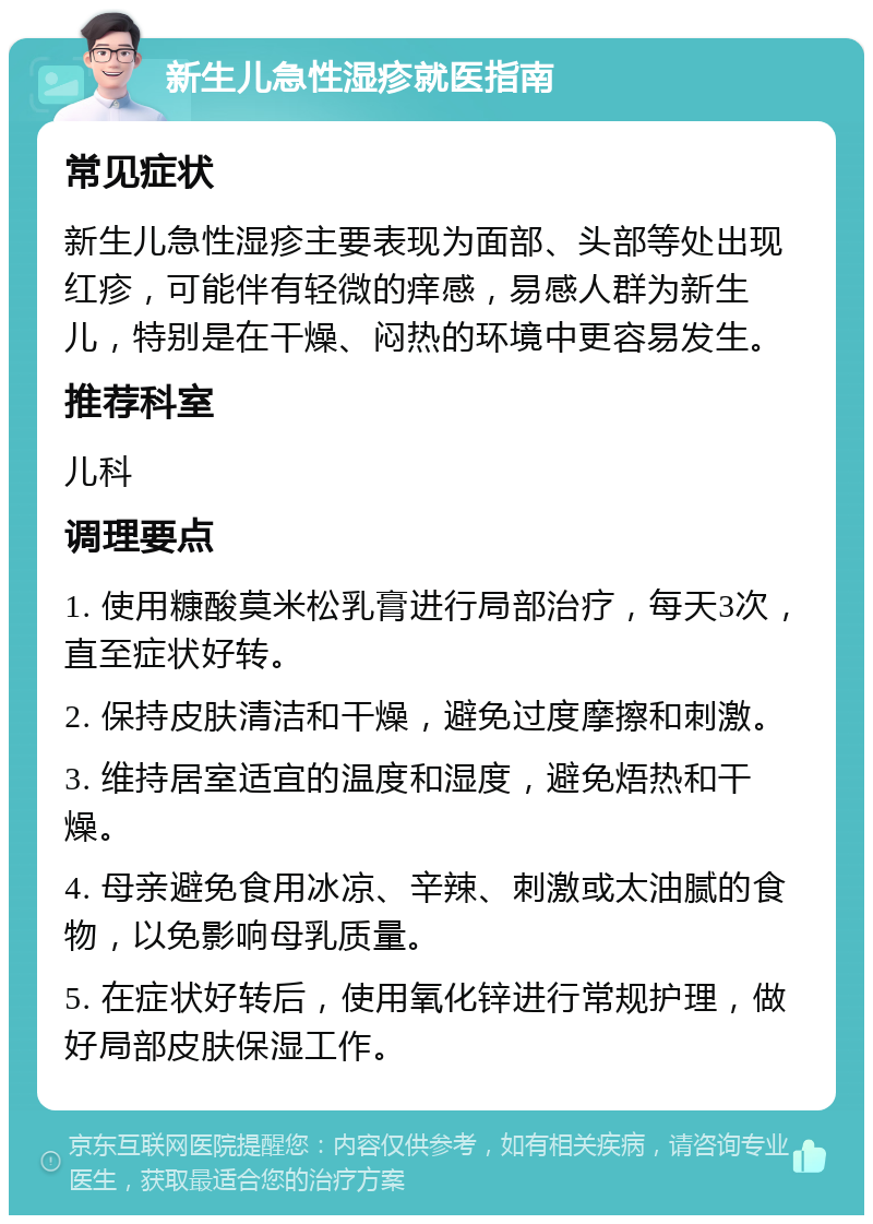 新生儿急性湿疹就医指南 常见症状 新生儿急性湿疹主要表现为面部、头部等处出现红疹，可能伴有轻微的痒感，易感人群为新生儿，特别是在干燥、闷热的环境中更容易发生。 推荐科室 儿科 调理要点 1. 使用糠酸莫米松乳膏进行局部治疗，每天3次，直至症状好转。 2. 保持皮肤清洁和干燥，避免过度摩擦和刺激。 3. 维持居室适宜的温度和湿度，避免焐热和干燥。 4. 母亲避免食用冰凉、辛辣、刺激或太油腻的食物，以免影响母乳质量。 5. 在症状好转后，使用氧化锌进行常规护理，做好局部皮肤保湿工作。