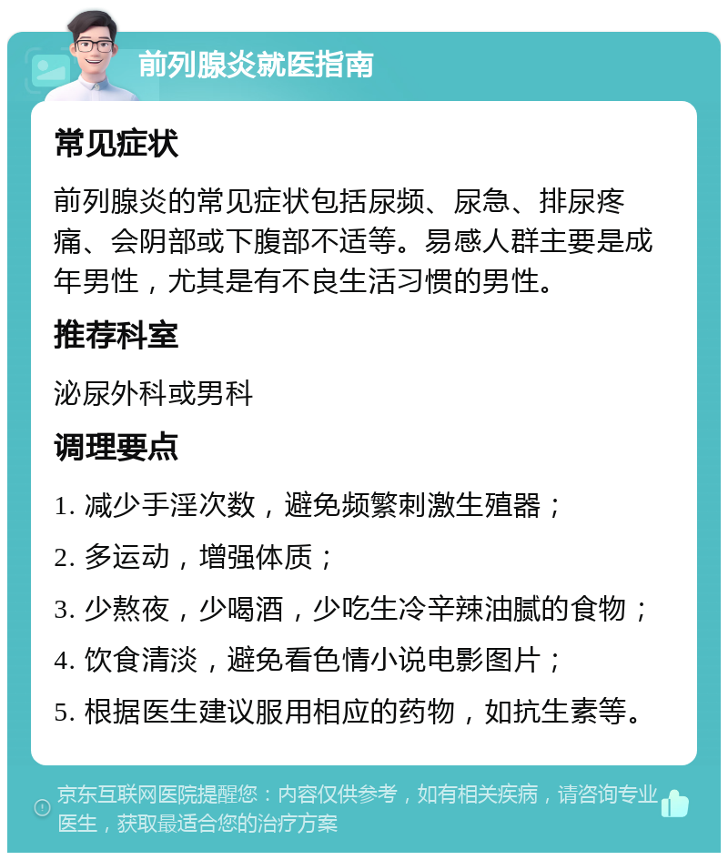 前列腺炎就医指南 常见症状 前列腺炎的常见症状包括尿频、尿急、排尿疼痛、会阴部或下腹部不适等。易感人群主要是成年男性，尤其是有不良生活习惯的男性。 推荐科室 泌尿外科或男科 调理要点 1. 减少手淫次数，避免频繁刺激生殖器； 2. 多运动，增强体质； 3. 少熬夜，少喝酒，少吃生冷辛辣油腻的食物； 4. 饮食清淡，避免看色情小说电影图片； 5. 根据医生建议服用相应的药物，如抗生素等。