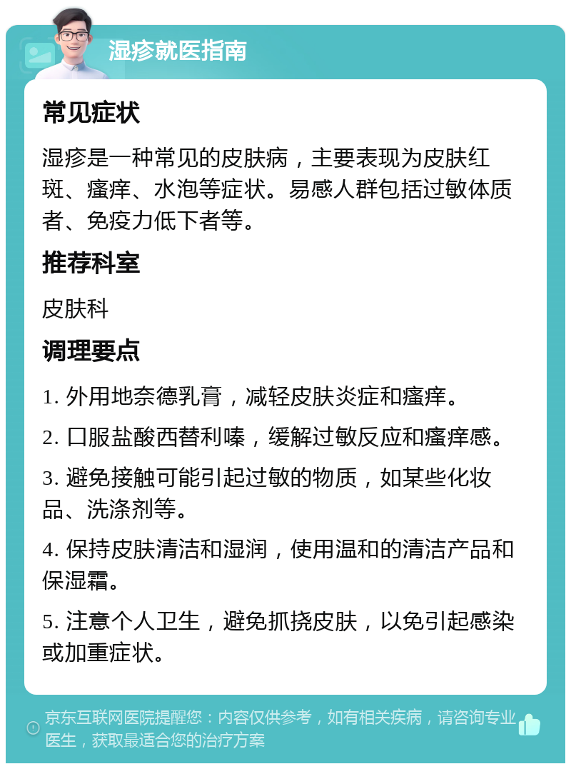 湿疹就医指南 常见症状 湿疹是一种常见的皮肤病，主要表现为皮肤红斑、瘙痒、水泡等症状。易感人群包括过敏体质者、免疫力低下者等。 推荐科室 皮肤科 调理要点 1. 外用地奈德乳膏，减轻皮肤炎症和瘙痒。 2. 口服盐酸西替利嗪，缓解过敏反应和瘙痒感。 3. 避免接触可能引起过敏的物质，如某些化妆品、洗涤剂等。 4. 保持皮肤清洁和湿润，使用温和的清洁产品和保湿霜。 5. 注意个人卫生，避免抓挠皮肤，以免引起感染或加重症状。