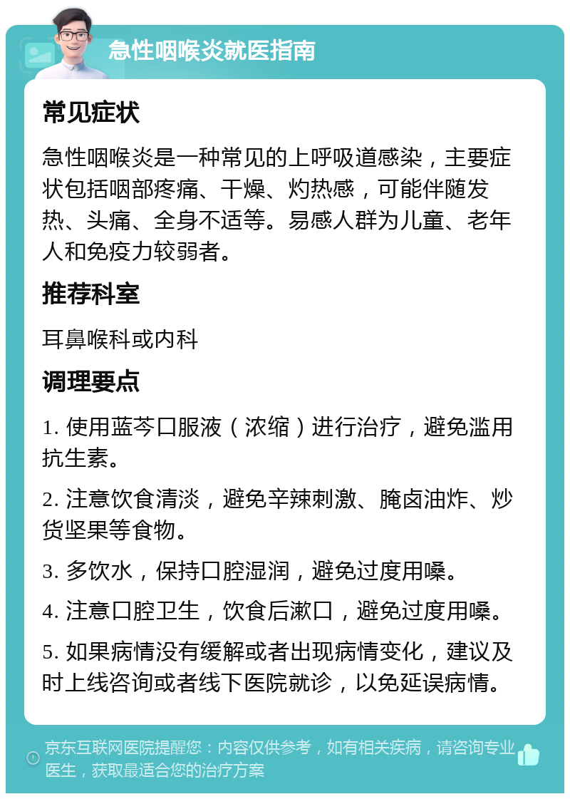 急性咽喉炎就医指南 常见症状 急性咽喉炎是一种常见的上呼吸道感染，主要症状包括咽部疼痛、干燥、灼热感，可能伴随发热、头痛、全身不适等。易感人群为儿童、老年人和免疫力较弱者。 推荐科室 耳鼻喉科或内科 调理要点 1. 使用蓝芩口服液（浓缩）进行治疗，避免滥用抗生素。 2. 注意饮食清淡，避免辛辣刺激、腌卤油炸、炒货坚果等食物。 3. 多饮水，保持口腔湿润，避免过度用嗓。 4. 注意口腔卫生，饮食后漱口，避免过度用嗓。 5. 如果病情没有缓解或者出现病情变化，建议及时上线咨询或者线下医院就诊，以免延误病情。