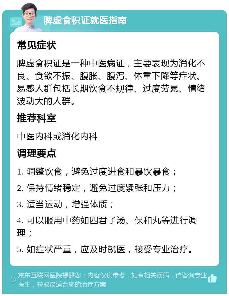 脾虚食积证就医指南 常见症状 脾虚食积证是一种中医病证，主要表现为消化不良、食欲不振、腹胀、腹泻、体重下降等症状。易感人群包括长期饮食不规律、过度劳累、情绪波动大的人群。 推荐科室 中医内科或消化内科 调理要点 1. 调整饮食，避免过度进食和暴饮暴食； 2. 保持情绪稳定，避免过度紧张和压力； 3. 适当运动，增强体质； 4. 可以服用中药如四君子汤、保和丸等进行调理； 5. 如症状严重，应及时就医，接受专业治疗。