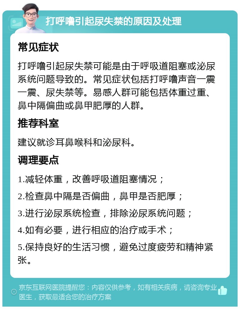 打呼噜引起尿失禁的原因及处理 常见症状 打呼噜引起尿失禁可能是由于呼吸道阻塞或泌尿系统问题导致的。常见症状包括打呼噜声音一震一震、尿失禁等。易感人群可能包括体重过重、鼻中隔偏曲或鼻甲肥厚的人群。 推荐科室 建议就诊耳鼻喉科和泌尿科。 调理要点 1.减轻体重，改善呼吸道阻塞情况； 2.检查鼻中隔是否偏曲，鼻甲是否肥厚； 3.进行泌尿系统检查，排除泌尿系统问题； 4.如有必要，进行相应的治疗或手术； 5.保持良好的生活习惯，避免过度疲劳和精神紧张。