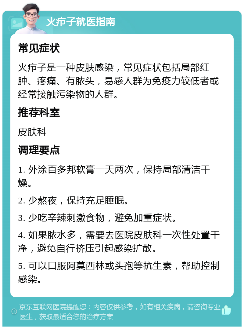 火疖子就医指南 常见症状 火疖子是一种皮肤感染，常见症状包括局部红肿、疼痛、有脓头，易感人群为免疫力较低者或经常接触污染物的人群。 推荐科室 皮肤科 调理要点 1. 外涂百多邦软膏一天两次，保持局部清洁干燥。 2. 少熬夜，保持充足睡眠。 3. 少吃辛辣刺激食物，避免加重症状。 4. 如果脓水多，需要去医院皮肤科一次性处置干净，避免自行挤压引起感染扩散。 5. 可以口服阿莫西林或头孢等抗生素，帮助控制感染。