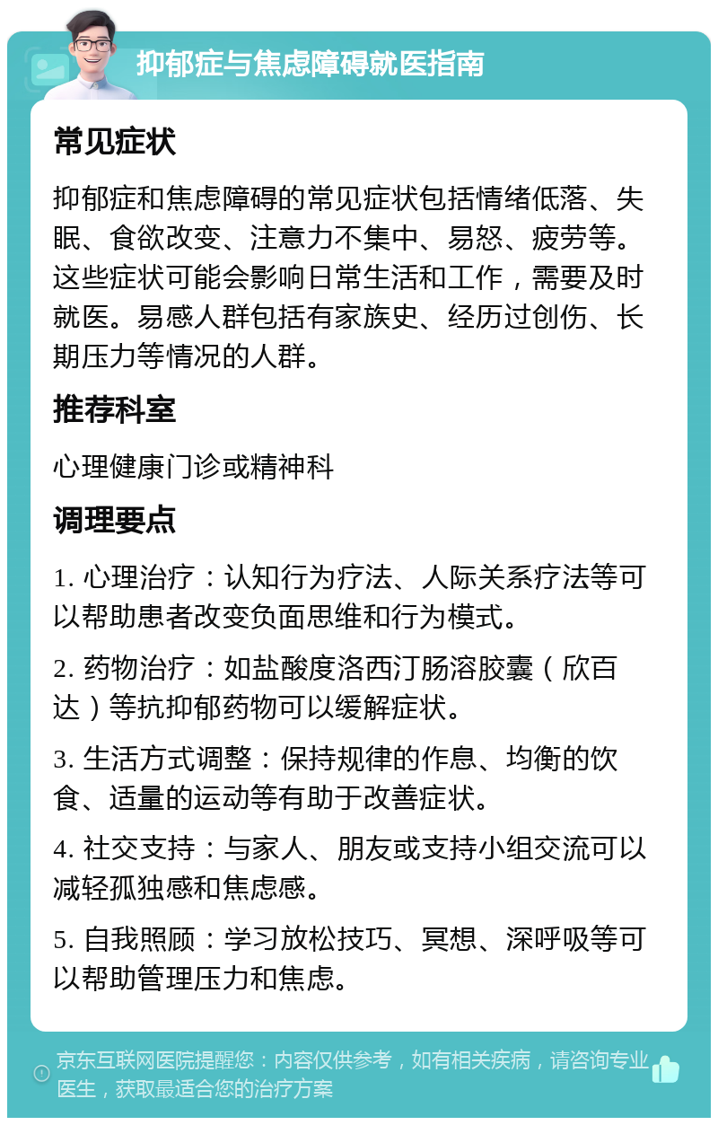 抑郁症与焦虑障碍就医指南 常见症状 抑郁症和焦虑障碍的常见症状包括情绪低落、失眠、食欲改变、注意力不集中、易怒、疲劳等。这些症状可能会影响日常生活和工作，需要及时就医。易感人群包括有家族史、经历过创伤、长期压力等情况的人群。 推荐科室 心理健康门诊或精神科 调理要点 1. 心理治疗：认知行为疗法、人际关系疗法等可以帮助患者改变负面思维和行为模式。 2. 药物治疗：如盐酸度洛西汀肠溶胶囊（欣百达）等抗抑郁药物可以缓解症状。 3. 生活方式调整：保持规律的作息、均衡的饮食、适量的运动等有助于改善症状。 4. 社交支持：与家人、朋友或支持小组交流可以减轻孤独感和焦虑感。 5. 自我照顾：学习放松技巧、冥想、深呼吸等可以帮助管理压力和焦虑。