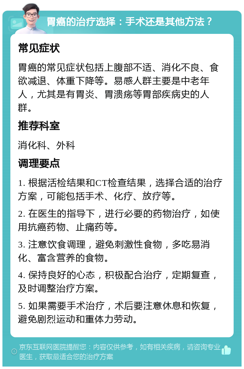 胃癌的治疗选择：手术还是其他方法？ 常见症状 胃癌的常见症状包括上腹部不适、消化不良、食欲减退、体重下降等。易感人群主要是中老年人，尤其是有胃炎、胃溃疡等胃部疾病史的人群。 推荐科室 消化科、外科 调理要点 1. 根据活检结果和CT检查结果，选择合适的治疗方案，可能包括手术、化疗、放疗等。 2. 在医生的指导下，进行必要的药物治疗，如使用抗癌药物、止痛药等。 3. 注意饮食调理，避免刺激性食物，多吃易消化、富含营养的食物。 4. 保持良好的心态，积极配合治疗，定期复查，及时调整治疗方案。 5. 如果需要手术治疗，术后要注意休息和恢复，避免剧烈运动和重体力劳动。