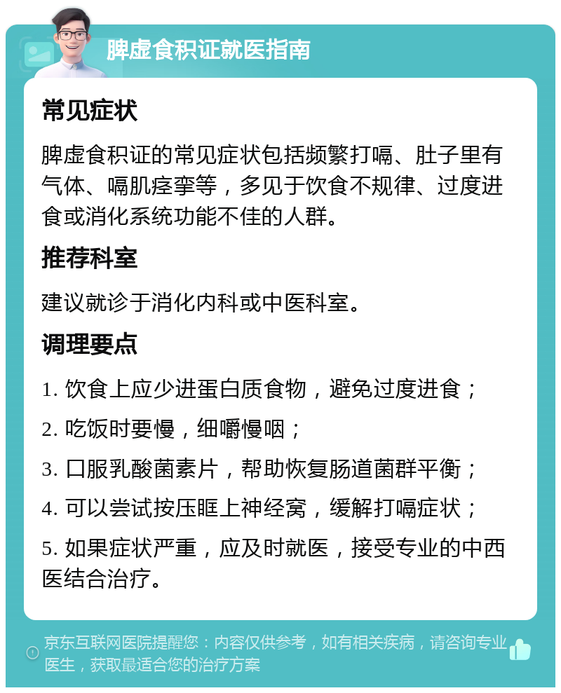 脾虚食积证就医指南 常见症状 脾虚食积证的常见症状包括频繁打嗝、肚子里有气体、嗝肌痉挛等，多见于饮食不规律、过度进食或消化系统功能不佳的人群。 推荐科室 建议就诊于消化内科或中医科室。 调理要点 1. 饮食上应少进蛋白质食物，避免过度进食； 2. 吃饭时要慢，细嚼慢咽； 3. 口服乳酸菌素片，帮助恢复肠道菌群平衡； 4. 可以尝试按压眶上神经窝，缓解打嗝症状； 5. 如果症状严重，应及时就医，接受专业的中西医结合治疗。