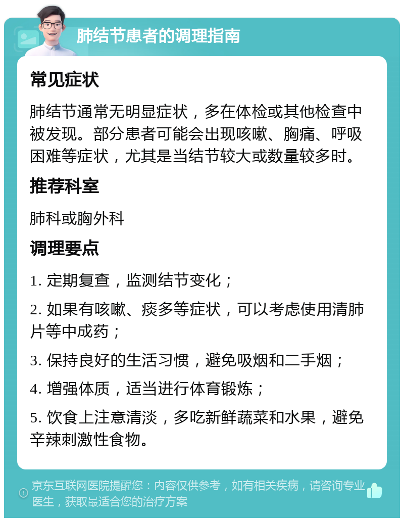 肺结节患者的调理指南 常见症状 肺结节通常无明显症状，多在体检或其他检查中被发现。部分患者可能会出现咳嗽、胸痛、呼吸困难等症状，尤其是当结节较大或数量较多时。 推荐科室 肺科或胸外科 调理要点 1. 定期复查，监测结节变化； 2. 如果有咳嗽、痰多等症状，可以考虑使用清肺片等中成药； 3. 保持良好的生活习惯，避免吸烟和二手烟； 4. 增强体质，适当进行体育锻炼； 5. 饮食上注意清淡，多吃新鲜蔬菜和水果，避免辛辣刺激性食物。