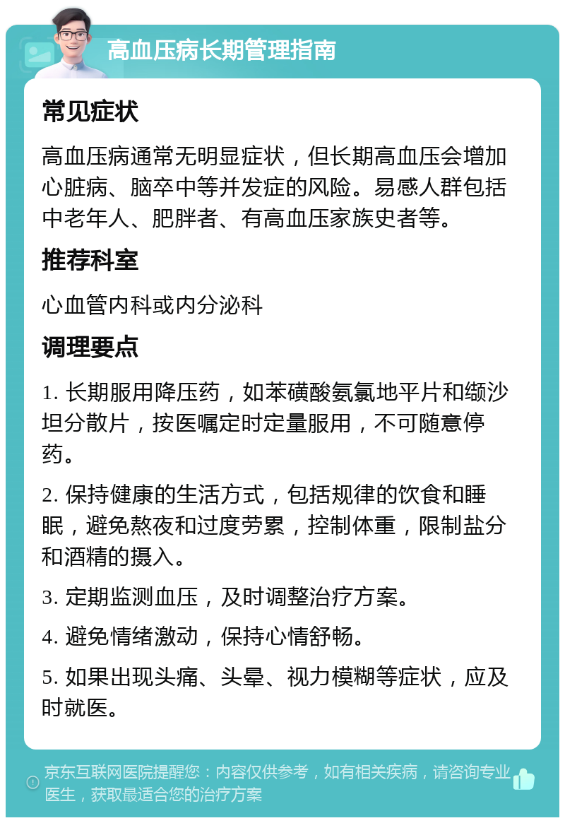 高血压病长期管理指南 常见症状 高血压病通常无明显症状，但长期高血压会增加心脏病、脑卒中等并发症的风险。易感人群包括中老年人、肥胖者、有高血压家族史者等。 推荐科室 心血管内科或内分泌科 调理要点 1. 长期服用降压药，如苯磺酸氨氯地平片和缬沙坦分散片，按医嘱定时定量服用，不可随意停药。 2. 保持健康的生活方式，包括规律的饮食和睡眠，避免熬夜和过度劳累，控制体重，限制盐分和酒精的摄入。 3. 定期监测血压，及时调整治疗方案。 4. 避免情绪激动，保持心情舒畅。 5. 如果出现头痛、头晕、视力模糊等症状，应及时就医。