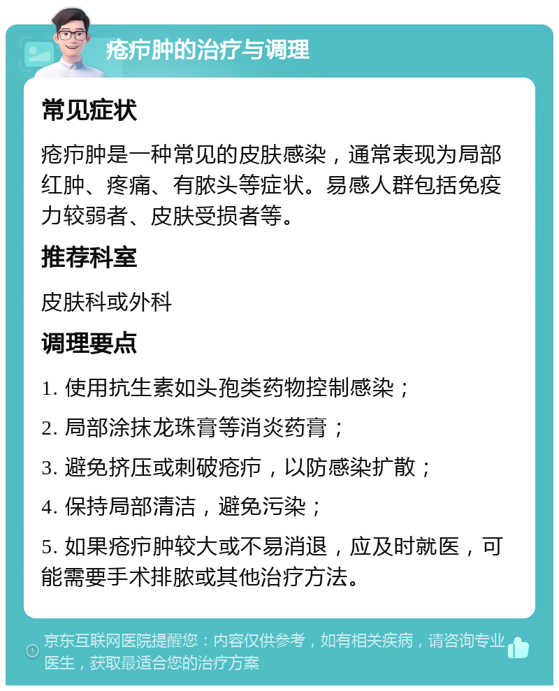 疮疖肿的治疗与调理 常见症状 疮疖肿是一种常见的皮肤感染，通常表现为局部红肿、疼痛、有脓头等症状。易感人群包括免疫力较弱者、皮肤受损者等。 推荐科室 皮肤科或外科 调理要点 1. 使用抗生素如头孢类药物控制感染； 2. 局部涂抹龙珠膏等消炎药膏； 3. 避免挤压或刺破疮疖，以防感染扩散； 4. 保持局部清洁，避免污染； 5. 如果疮疖肿较大或不易消退，应及时就医，可能需要手术排脓或其他治疗方法。