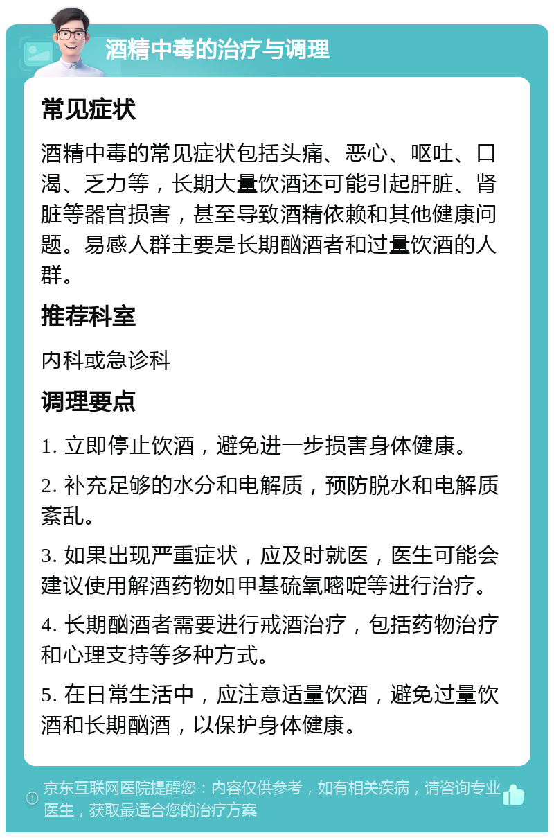 酒精中毒的治疗与调理 常见症状 酒精中毒的常见症状包括头痛、恶心、呕吐、口渴、乏力等，长期大量饮酒还可能引起肝脏、肾脏等器官损害，甚至导致酒精依赖和其他健康问题。易感人群主要是长期酗酒者和过量饮酒的人群。 推荐科室 内科或急诊科 调理要点 1. 立即停止饮酒，避免进一步损害身体健康。 2. 补充足够的水分和电解质，预防脱水和电解质紊乱。 3. 如果出现严重症状，应及时就医，医生可能会建议使用解酒药物如甲基硫氧嘧啶等进行治疗。 4. 长期酗酒者需要进行戒酒治疗，包括药物治疗和心理支持等多种方式。 5. 在日常生活中，应注意适量饮酒，避免过量饮酒和长期酗酒，以保护身体健康。