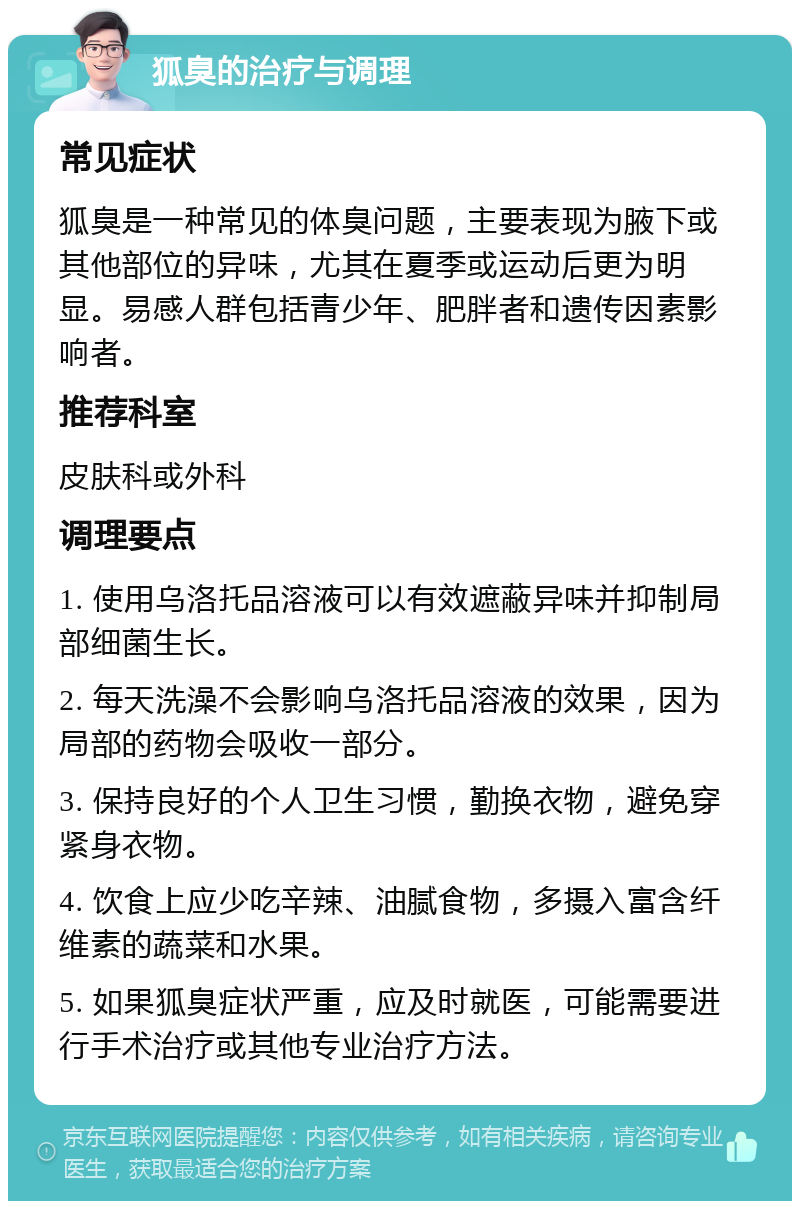 狐臭的治疗与调理 常见症状 狐臭是一种常见的体臭问题，主要表现为腋下或其他部位的异味，尤其在夏季或运动后更为明显。易感人群包括青少年、肥胖者和遗传因素影响者。 推荐科室 皮肤科或外科 调理要点 1. 使用乌洛托品溶液可以有效遮蔽异味并抑制局部细菌生长。 2. 每天洗澡不会影响乌洛托品溶液的效果，因为局部的药物会吸收一部分。 3. 保持良好的个人卫生习惯，勤换衣物，避免穿紧身衣物。 4. 饮食上应少吃辛辣、油腻食物，多摄入富含纤维素的蔬菜和水果。 5. 如果狐臭症状严重，应及时就医，可能需要进行手术治疗或其他专业治疗方法。