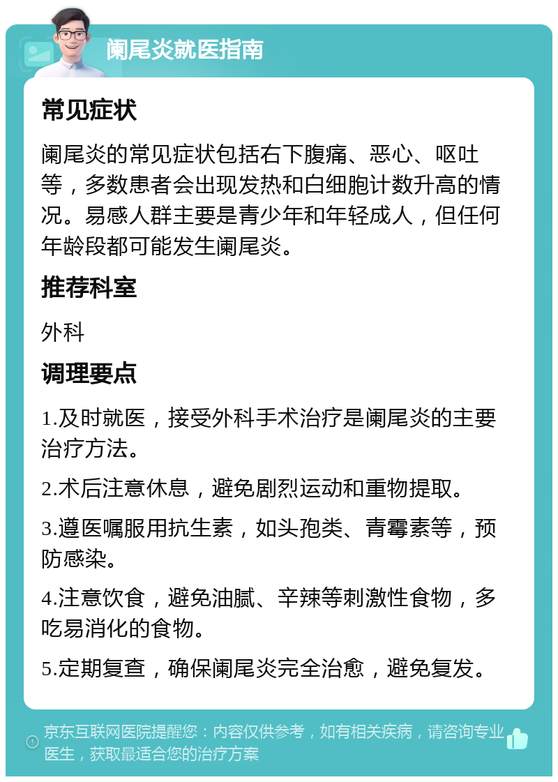 阑尾炎就医指南 常见症状 阑尾炎的常见症状包括右下腹痛、恶心、呕吐等，多数患者会出现发热和白细胞计数升高的情况。易感人群主要是青少年和年轻成人，但任何年龄段都可能发生阑尾炎。 推荐科室 外科 调理要点 1.及时就医，接受外科手术治疗是阑尾炎的主要治疗方法。 2.术后注意休息，避免剧烈运动和重物提取。 3.遵医嘱服用抗生素，如头孢类、青霉素等，预防感染。 4.注意饮食，避免油腻、辛辣等刺激性食物，多吃易消化的食物。 5.定期复查，确保阑尾炎完全治愈，避免复发。