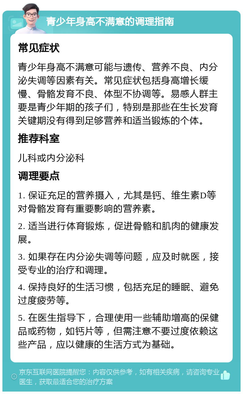 青少年身高不满意的调理指南 常见症状 青少年身高不满意可能与遗传、营养不良、内分泌失调等因素有关。常见症状包括身高增长缓慢、骨骼发育不良、体型不协调等。易感人群主要是青少年期的孩子们，特别是那些在生长发育关键期没有得到足够营养和适当锻炼的个体。 推荐科室 儿科或内分泌科 调理要点 1. 保证充足的营养摄入，尤其是钙、维生素D等对骨骼发育有重要影响的营养素。 2. 适当进行体育锻炼，促进骨骼和肌肉的健康发展。 3. 如果存在内分泌失调等问题，应及时就医，接受专业的治疗和调理。 4. 保持良好的生活习惯，包括充足的睡眠、避免过度疲劳等。 5. 在医生指导下，合理使用一些辅助增高的保健品或药物，如钙片等，但需注意不要过度依赖这些产品，应以健康的生活方式为基础。