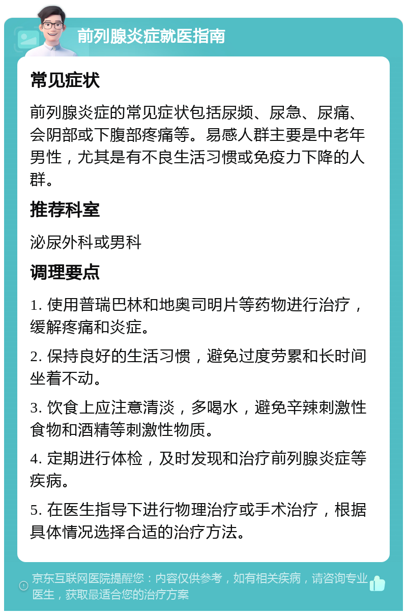 前列腺炎症就医指南 常见症状 前列腺炎症的常见症状包括尿频、尿急、尿痛、会阴部或下腹部疼痛等。易感人群主要是中老年男性，尤其是有不良生活习惯或免疫力下降的人群。 推荐科室 泌尿外科或男科 调理要点 1. 使用普瑞巴林和地奥司明片等药物进行治疗，缓解疼痛和炎症。 2. 保持良好的生活习惯，避免过度劳累和长时间坐着不动。 3. 饮食上应注意清淡，多喝水，避免辛辣刺激性食物和酒精等刺激性物质。 4. 定期进行体检，及时发现和治疗前列腺炎症等疾病。 5. 在医生指导下进行物理治疗或手术治疗，根据具体情况选择合适的治疗方法。