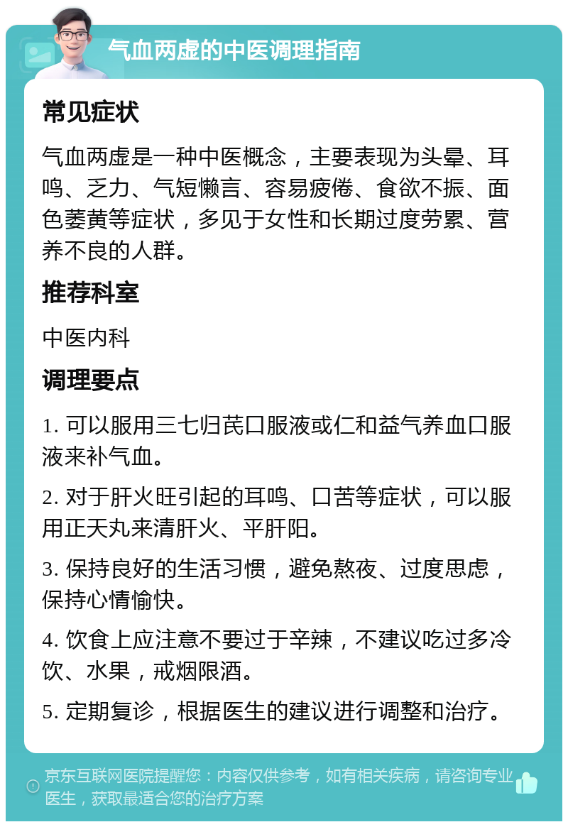 气血两虚的中医调理指南 常见症状 气血两虚是一种中医概念，主要表现为头晕、耳鸣、乏力、气短懒言、容易疲倦、食欲不振、面色萎黄等症状，多见于女性和长期过度劳累、营养不良的人群。 推荐科室 中医内科 调理要点 1. 可以服用三七归芪口服液或仁和益气养血口服液来补气血。 2. 对于肝火旺引起的耳鸣、口苦等症状，可以服用正天丸来清肝火、平肝阳。 3. 保持良好的生活习惯，避免熬夜、过度思虑，保持心情愉快。 4. 饮食上应注意不要过于辛辣，不建议吃过多冷饮、水果，戒烟限酒。 5. 定期复诊，根据医生的建议进行调整和治疗。