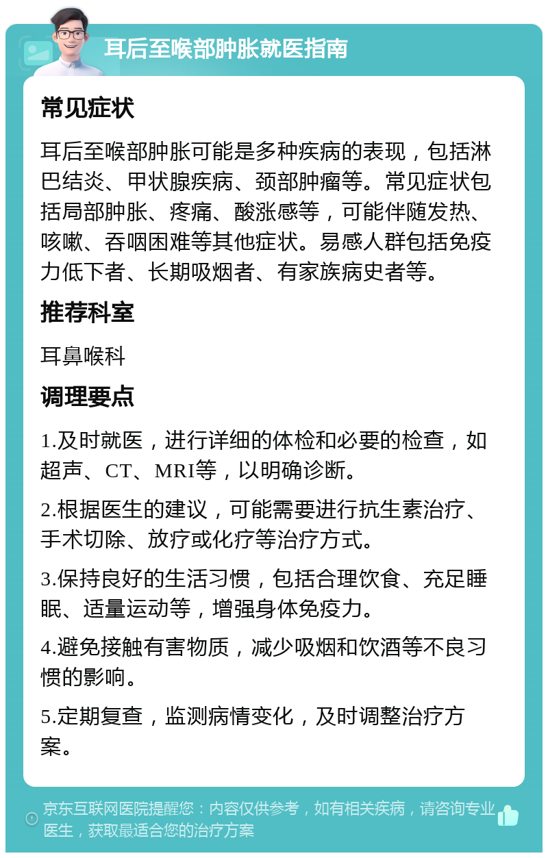 耳后至喉部肿胀就医指南 常见症状 耳后至喉部肿胀可能是多种疾病的表现，包括淋巴结炎、甲状腺疾病、颈部肿瘤等。常见症状包括局部肿胀、疼痛、酸涨感等，可能伴随发热、咳嗽、吞咽困难等其他症状。易感人群包括免疫力低下者、长期吸烟者、有家族病史者等。 推荐科室 耳鼻喉科 调理要点 1.及时就医，进行详细的体检和必要的检查，如超声、CT、MRI等，以明确诊断。 2.根据医生的建议，可能需要进行抗生素治疗、手术切除、放疗或化疗等治疗方式。 3.保持良好的生活习惯，包括合理饮食、充足睡眠、适量运动等，增强身体免疫力。 4.避免接触有害物质，减少吸烟和饮酒等不良习惯的影响。 5.定期复查，监测病情变化，及时调整治疗方案。