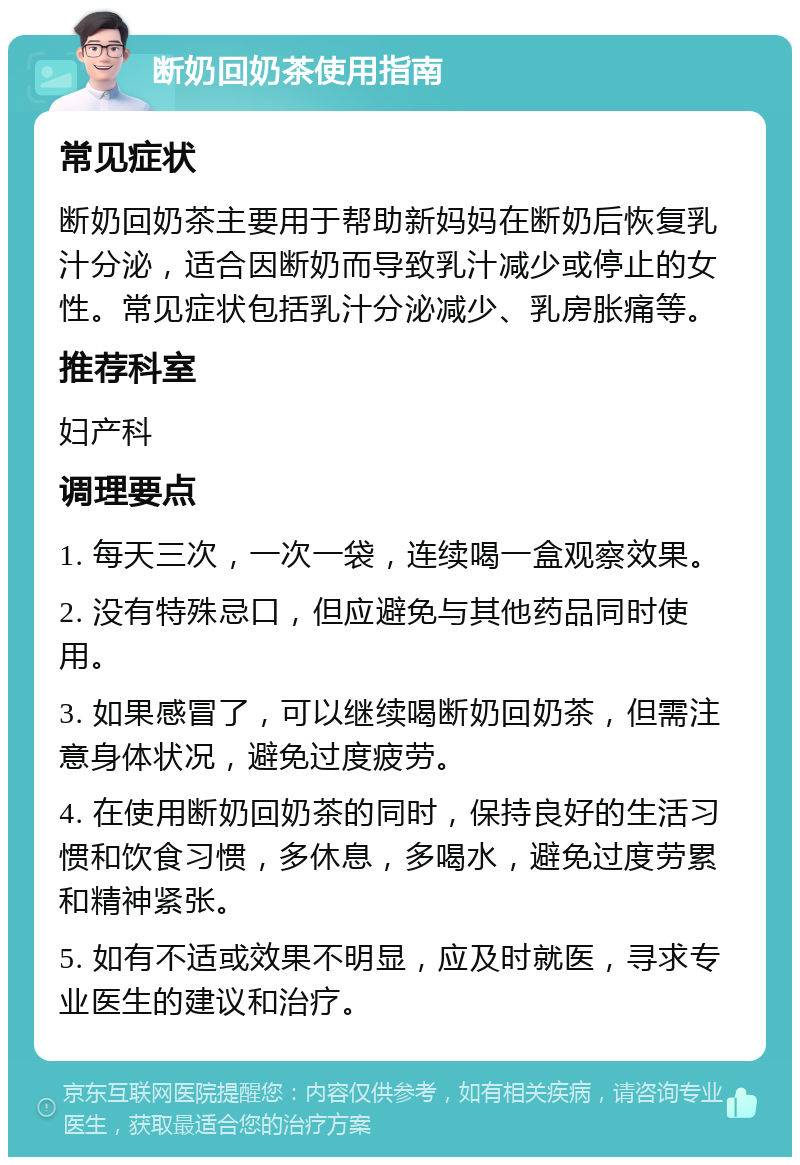 断奶回奶茶使用指南 常见症状 断奶回奶茶主要用于帮助新妈妈在断奶后恢复乳汁分泌，适合因断奶而导致乳汁减少或停止的女性。常见症状包括乳汁分泌减少、乳房胀痛等。 推荐科室 妇产科 调理要点 1. 每天三次，一次一袋，连续喝一盒观察效果。 2. 没有特殊忌口，但应避免与其他药品同时使用。 3. 如果感冒了，可以继续喝断奶回奶茶，但需注意身体状况，避免过度疲劳。 4. 在使用断奶回奶茶的同时，保持良好的生活习惯和饮食习惯，多休息，多喝水，避免过度劳累和精神紧张。 5. 如有不适或效果不明显，应及时就医，寻求专业医生的建议和治疗。