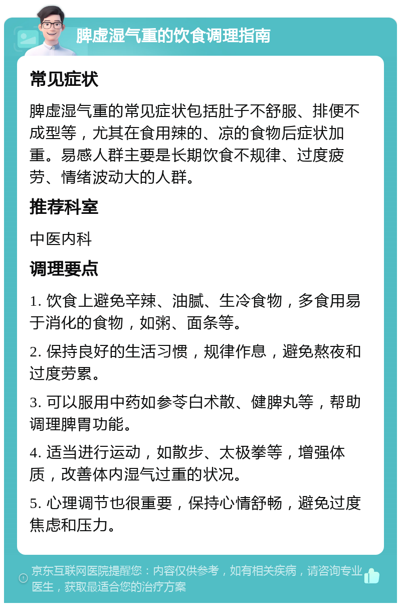 脾虚湿气重的饮食调理指南 常见症状 脾虚湿气重的常见症状包括肚子不舒服、排便不成型等，尤其在食用辣的、凉的食物后症状加重。易感人群主要是长期饮食不规律、过度疲劳、情绪波动大的人群。 推荐科室 中医内科 调理要点 1. 饮食上避免辛辣、油腻、生冷食物，多食用易于消化的食物，如粥、面条等。 2. 保持良好的生活习惯，规律作息，避免熬夜和过度劳累。 3. 可以服用中药如参苓白术散、健脾丸等，帮助调理脾胃功能。 4. 适当进行运动，如散步、太极拳等，增强体质，改善体内湿气过重的状况。 5. 心理调节也很重要，保持心情舒畅，避免过度焦虑和压力。