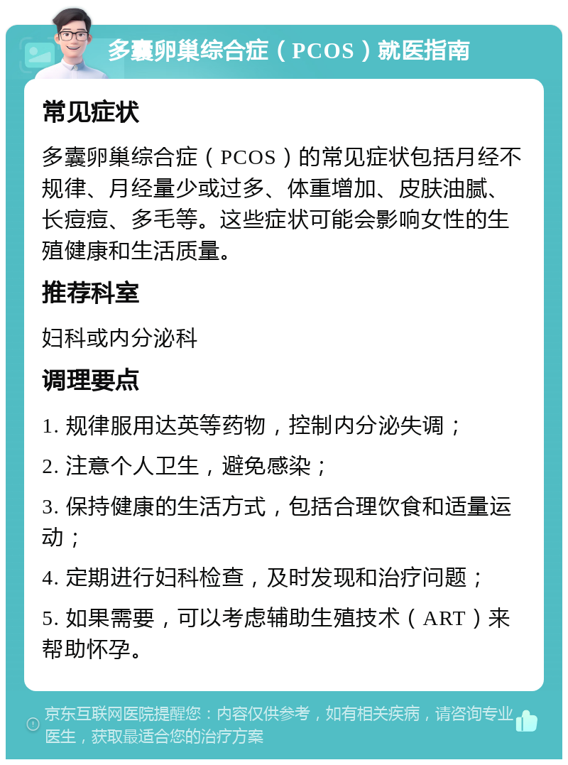 多囊卵巢综合症（PCOS）就医指南 常见症状 多囊卵巢综合症（PCOS）的常见症状包括月经不规律、月经量少或过多、体重增加、皮肤油腻、长痘痘、多毛等。这些症状可能会影响女性的生殖健康和生活质量。 推荐科室 妇科或内分泌科 调理要点 1. 规律服用达英等药物，控制内分泌失调； 2. 注意个人卫生，避免感染； 3. 保持健康的生活方式，包括合理饮食和适量运动； 4. 定期进行妇科检查，及时发现和治疗问题； 5. 如果需要，可以考虑辅助生殖技术（ART）来帮助怀孕。