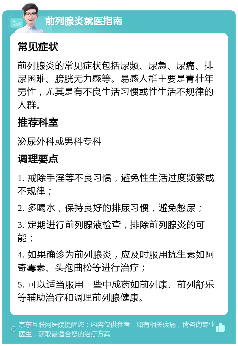 前列腺炎就医指南 常见症状 前列腺炎的常见症状包括尿频、尿急、尿痛、排尿困难、膀胱无力感等。易感人群主要是青壮年男性，尤其是有不良生活习惯或性生活不规律的人群。 推荐科室 泌尿外科或男科专科 调理要点 1. 戒除手淫等不良习惯，避免性生活过度频繁或不规律； 2. 多喝水，保持良好的排尿习惯，避免憋尿； 3. 定期进行前列腺液检查，排除前列腺炎的可能； 4. 如果确诊为前列腺炎，应及时服用抗生素如阿奇霉素、头孢曲松等进行治疗； 5. 可以适当服用一些中成药如前列康、前列舒乐等辅助治疗和调理前列腺健康。