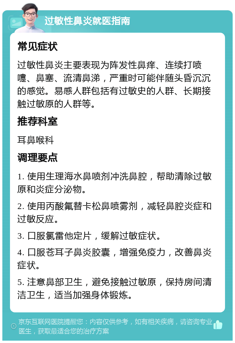 过敏性鼻炎就医指南 常见症状 过敏性鼻炎主要表现为阵发性鼻痒、连续打喷嚏、鼻塞、流清鼻涕，严重时可能伴随头昏沉沉的感觉。易感人群包括有过敏史的人群、长期接触过敏原的人群等。 推荐科室 耳鼻喉科 调理要点 1. 使用生理海水鼻喷剂冲洗鼻腔，帮助清除过敏原和炎症分泌物。 2. 使用丙酸氟替卡松鼻喷雾剂，减轻鼻腔炎症和过敏反应。 3. 口服氯雷他定片，缓解过敏症状。 4. 口服苍耳子鼻炎胶囊，增强免疫力，改善鼻炎症状。 5. 注意鼻部卫生，避免接触过敏原，保持房间清洁卫生，适当加强身体锻炼。