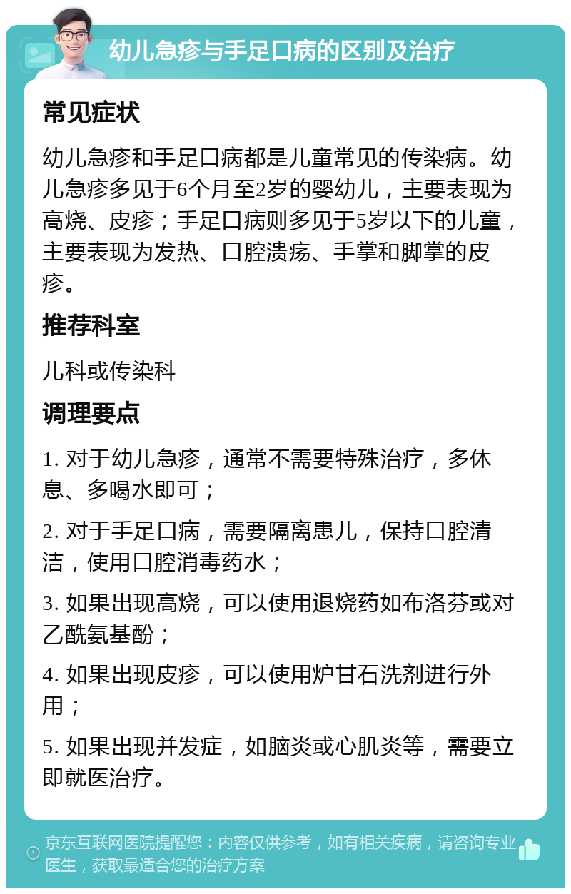 幼儿急疹与手足口病的区别及治疗 常见症状 幼儿急疹和手足口病都是儿童常见的传染病。幼儿急疹多见于6个月至2岁的婴幼儿，主要表现为高烧、皮疹；手足口病则多见于5岁以下的儿童，主要表现为发热、口腔溃疡、手掌和脚掌的皮疹。 推荐科室 儿科或传染科 调理要点 1. 对于幼儿急疹，通常不需要特殊治疗，多休息、多喝水即可； 2. 对于手足口病，需要隔离患儿，保持口腔清洁，使用口腔消毒药水； 3. 如果出现高烧，可以使用退烧药如布洛芬或对乙酰氨基酚； 4. 如果出现皮疹，可以使用炉甘石洗剂进行外用； 5. 如果出现并发症，如脑炎或心肌炎等，需要立即就医治疗。