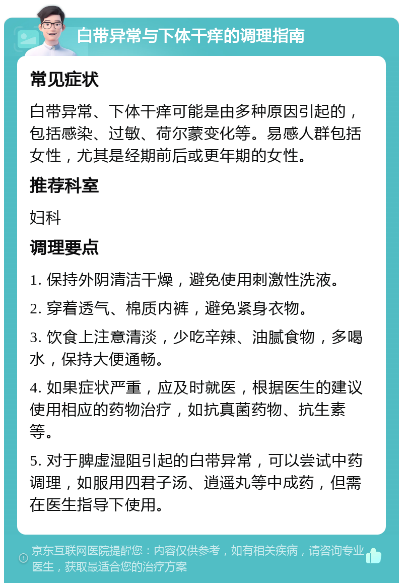 白带异常与下体干痒的调理指南 常见症状 白带异常、下体干痒可能是由多种原因引起的，包括感染、过敏、荷尔蒙变化等。易感人群包括女性，尤其是经期前后或更年期的女性。 推荐科室 妇科 调理要点 1. 保持外阴清洁干燥，避免使用刺激性洗液。 2. 穿着透气、棉质内裤，避免紧身衣物。 3. 饮食上注意清淡，少吃辛辣、油腻食物，多喝水，保持大便通畅。 4. 如果症状严重，应及时就医，根据医生的建议使用相应的药物治疗，如抗真菌药物、抗生素等。 5. 对于脾虚湿阻引起的白带异常，可以尝试中药调理，如服用四君子汤、逍遥丸等中成药，但需在医生指导下使用。