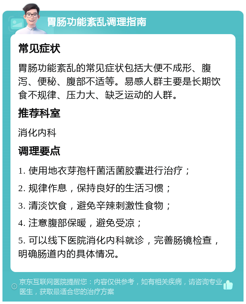 胃肠功能紊乱调理指南 常见症状 胃肠功能紊乱的常见症状包括大便不成形、腹泻、便秘、腹部不适等。易感人群主要是长期饮食不规律、压力大、缺乏运动的人群。 推荐科室 消化内科 调理要点 1. 使用地衣芽孢杆菌活菌胶囊进行治疗； 2. 规律作息，保持良好的生活习惯； 3. 清淡饮食，避免辛辣刺激性食物； 4. 注意腹部保暖，避免受凉； 5. 可以线下医院消化内科就诊，完善肠镜检查，明确肠道内的具体情况。