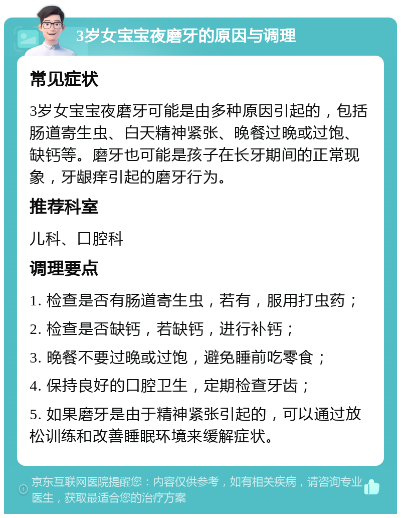 3岁女宝宝夜磨牙的原因与调理 常见症状 3岁女宝宝夜磨牙可能是由多种原因引起的，包括肠道寄生虫、白天精神紧张、晚餐过晚或过饱、缺钙等。磨牙也可能是孩子在长牙期间的正常现象，牙龈痒引起的磨牙行为。 推荐科室 儿科、口腔科 调理要点 1. 检查是否有肠道寄生虫，若有，服用打虫药； 2. 检查是否缺钙，若缺钙，进行补钙； 3. 晚餐不要过晚或过饱，避免睡前吃零食； 4. 保持良好的口腔卫生，定期检查牙齿； 5. 如果磨牙是由于精神紧张引起的，可以通过放松训练和改善睡眠环境来缓解症状。