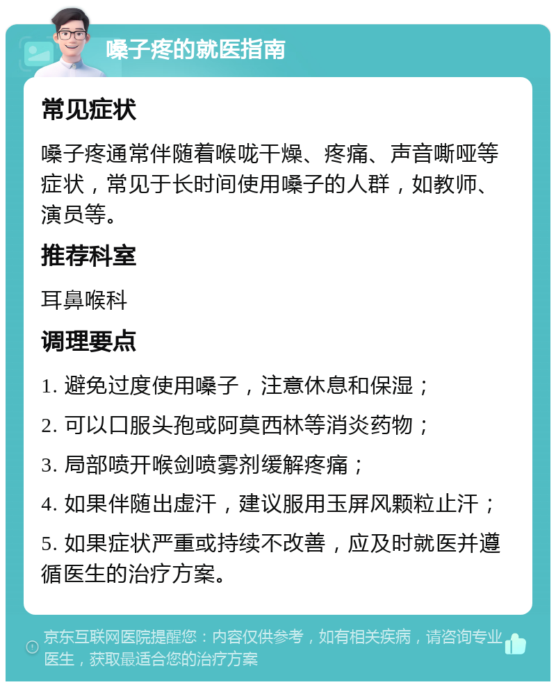 嗓子疼的就医指南 常见症状 嗓子疼通常伴随着喉咙干燥、疼痛、声音嘶哑等症状，常见于长时间使用嗓子的人群，如教师、演员等。 推荐科室 耳鼻喉科 调理要点 1. 避免过度使用嗓子，注意休息和保湿； 2. 可以口服头孢或阿莫西林等消炎药物； 3. 局部喷开喉剑喷雾剂缓解疼痛； 4. 如果伴随出虚汗，建议服用玉屏风颗粒止汗； 5. 如果症状严重或持续不改善，应及时就医并遵循医生的治疗方案。