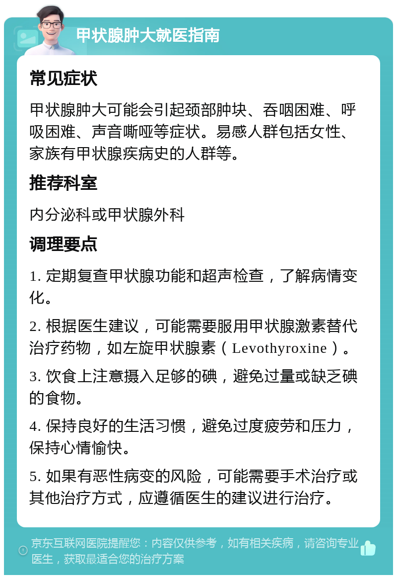 甲状腺肿大就医指南 常见症状 甲状腺肿大可能会引起颈部肿块、吞咽困难、呼吸困难、声音嘶哑等症状。易感人群包括女性、家族有甲状腺疾病史的人群等。 推荐科室 内分泌科或甲状腺外科 调理要点 1. 定期复查甲状腺功能和超声检查，了解病情变化。 2. 根据医生建议，可能需要服用甲状腺激素替代治疗药物，如左旋甲状腺素（Levothyroxine）。 3. 饮食上注意摄入足够的碘，避免过量或缺乏碘的食物。 4. 保持良好的生活习惯，避免过度疲劳和压力，保持心情愉快。 5. 如果有恶性病变的风险，可能需要手术治疗或其他治疗方式，应遵循医生的建议进行治疗。