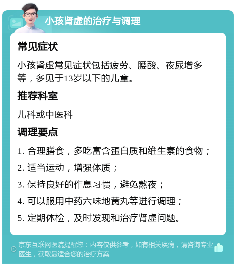 小孩肾虚的治疗与调理 常见症状 小孩肾虚常见症状包括疲劳、腰酸、夜尿增多等，多见于13岁以下的儿童。 推荐科室 儿科或中医科 调理要点 1. 合理膳食，多吃富含蛋白质和维生素的食物； 2. 适当运动，增强体质； 3. 保持良好的作息习惯，避免熬夜； 4. 可以服用中药六味地黄丸等进行调理； 5. 定期体检，及时发现和治疗肾虚问题。