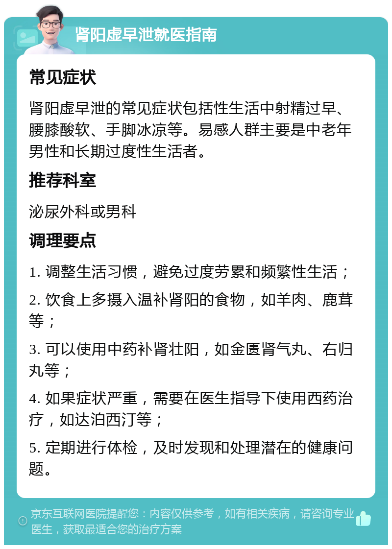 肾阳虚早泄就医指南 常见症状 肾阳虚早泄的常见症状包括性生活中射精过早、腰膝酸软、手脚冰凉等。易感人群主要是中老年男性和长期过度性生活者。 推荐科室 泌尿外科或男科 调理要点 1. 调整生活习惯，避免过度劳累和频繁性生活； 2. 饮食上多摄入温补肾阳的食物，如羊肉、鹿茸等； 3. 可以使用中药补肾壮阳，如金匮肾气丸、右归丸等； 4. 如果症状严重，需要在医生指导下使用西药治疗，如达泊西汀等； 5. 定期进行体检，及时发现和处理潜在的健康问题。