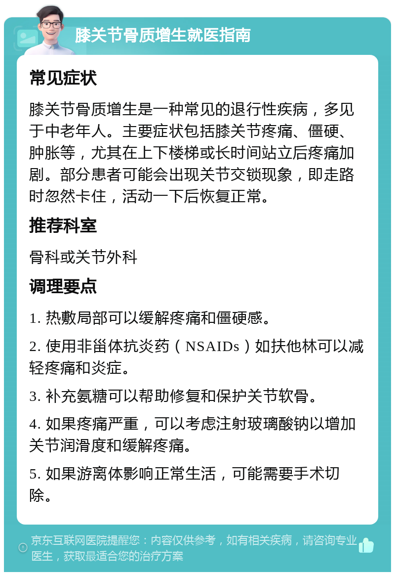 膝关节骨质增生就医指南 常见症状 膝关节骨质增生是一种常见的退行性疾病，多见于中老年人。主要症状包括膝关节疼痛、僵硬、肿胀等，尤其在上下楼梯或长时间站立后疼痛加剧。部分患者可能会出现关节交锁现象，即走路时忽然卡住，活动一下后恢复正常。 推荐科室 骨科或关节外科 调理要点 1. 热敷局部可以缓解疼痛和僵硬感。 2. 使用非甾体抗炎药（NSAIDs）如扶他林可以减轻疼痛和炎症。 3. 补充氨糖可以帮助修复和保护关节软骨。 4. 如果疼痛严重，可以考虑注射玻璃酸钠以增加关节润滑度和缓解疼痛。 5. 如果游离体影响正常生活，可能需要手术切除。