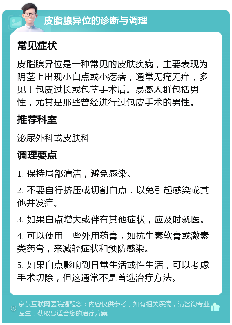 皮脂腺异位的诊断与调理 常见症状 皮脂腺异位是一种常见的皮肤疾病，主要表现为阴茎上出现小白点或小疙瘩，通常无痛无痒，多见于包皮过长或包茎手术后。易感人群包括男性，尤其是那些曾经进行过包皮手术的男性。 推荐科室 泌尿外科或皮肤科 调理要点 1. 保持局部清洁，避免感染。 2. 不要自行挤压或切割白点，以免引起感染或其他并发症。 3. 如果白点增大或伴有其他症状，应及时就医。 4. 可以使用一些外用药膏，如抗生素软膏或激素类药膏，来减轻症状和预防感染。 5. 如果白点影响到日常生活或性生活，可以考虑手术切除，但这通常不是首选治疗方法。