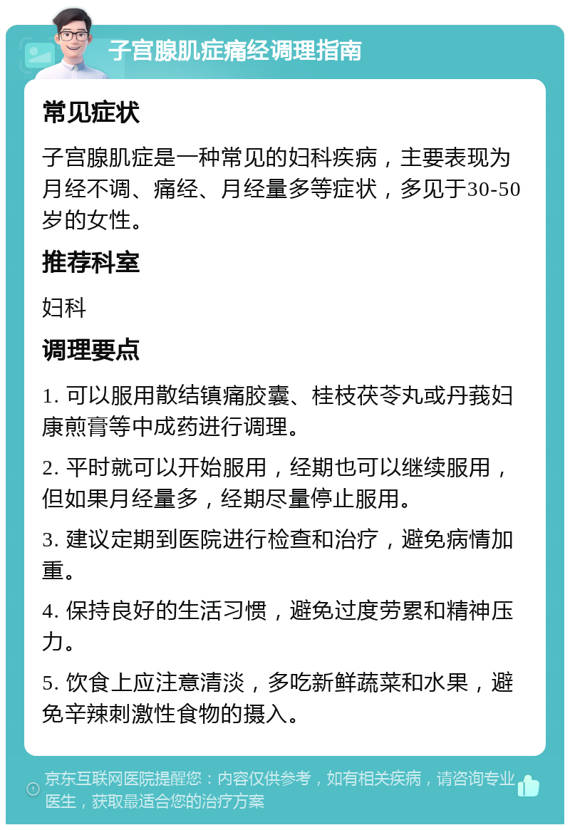 子宫腺肌症痛经调理指南 常见症状 子宫腺肌症是一种常见的妇科疾病，主要表现为月经不调、痛经、月经量多等症状，多见于30-50岁的女性。 推荐科室 妇科 调理要点 1. 可以服用散结镇痛胶囊、桂枝茯苓丸或丹莪妇康煎膏等中成药进行调理。 2. 平时就可以开始服用，经期也可以继续服用，但如果月经量多，经期尽量停止服用。 3. 建议定期到医院进行检查和治疗，避免病情加重。 4. 保持良好的生活习惯，避免过度劳累和精神压力。 5. 饮食上应注意清淡，多吃新鲜蔬菜和水果，避免辛辣刺激性食物的摄入。